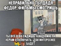 неправильно ты, дядя фёдор, фильмы смотришь ты всё в вк сидишь, а надо инет к херам отключать - так интереснее будет