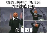 что ты сделал за весь учебный год? я: ни ху я