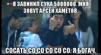 я завинил сука 5000000. мня зовут арсен хаметов. сосать со со со со со. я богач.