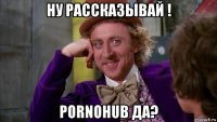 ну рассказывай ! pornohub да?