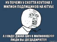 ну почему у скотта коутона 1 милион подпищиков на ютубе а у кидс диана шоу 8 милионов??? люди вы дегдадируете!!