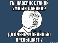 ты наверное такой умный даниил? да очень ,моё айкью превышает 2