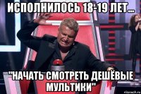 исполнилось 18-19 лет... "начать смотреть дешёвые мультики"