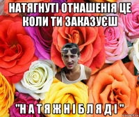 натягнуті отнашенія це коли ти заказуєш "н а т я ж н і б л я д і "