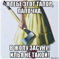 я тебе этот тапор, папочка, в жопу засуну! илья не такой!