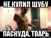 не купил шубу паскуда, тварь