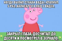 когда выпил стакан воды, хлопнул 5 раз, написал это под 3 видео, закрыл глаза, досчитал до десяти и посмотрел в зеркало.