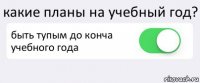 какие планы на учебный год? быть тупым до конча учебного года 