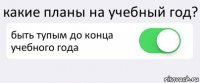 какие планы на учебный год? быть тупым до конца учебного года 