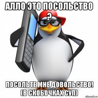 алло это посольство ? посольте мне довольство! (в скобочках суп)