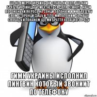 ще не вмерла украины ни слава ни воля ще нам браття украинцы усмехтнеться доля сгинуть наши вороженьки як роса на сонци запануем и ми браття у свом сторонци душу и тело ми положим за нашу свободу и покажем що ми браття козацкого роду гимн украины исполнил пингвин который звониит по телефону