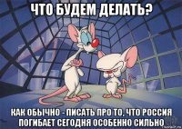 что будем делать? как обычно - писать про то, что россия погибает сегодня особенно сильно