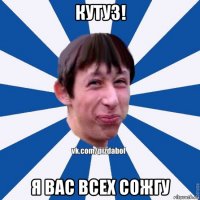 кутуз! я вас всех сожгу