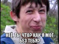  неё, ты что? как я мог без тебя?