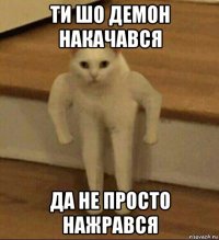 ти шо демон накачався да не просто нажрався