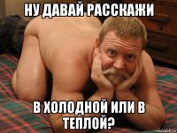 ну давай расскажи в холодной или в теплой?