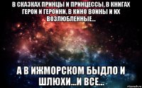 в сказках принцы и принцессы, в книгах герои и героини, в кино воины и их возлюбленные... а в ижморском быдло и шлюхи...и все...