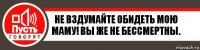 Не вздумайте обидеть мою Маму! Вы же не бессмертны.