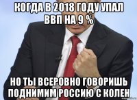 когда в 2018 году упал ввп на 9 % но ты всеровно говоришь поднимим россию с колен