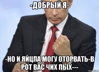 -добрый я- -но и яйцпа могу оторвать-в рот вас чих пых---