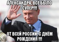 александра, всё было супер!!! от всей россии, с днём рождения !!!