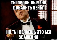 ты просишь меня добавить лейбл но ты делаешь это без уважения