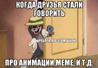 когда друзья стали говорить про анимации,meme, и т.д.