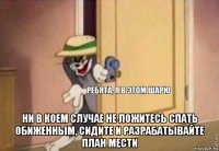  ни в коем случае не ложитесь спать обиженным, сидите и разрабатывайте план мести