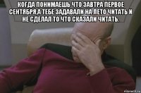 когда понимаешь что завтра первое сентября,а тебе задавали на лето читать и не сделал то что сказали читать. 