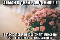 айман с днем рождения! !!! желаю счастья женского и материнского будь счастлива с моим братишкой