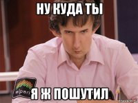 ну куда ты я ж пошутил