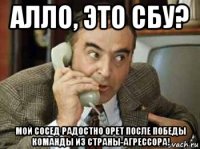 алло, это сбу? мой сосед радостно орет после победы команды из страны-агрессора!