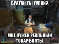 братан ты тупой? мне нужен реальный товар блять!