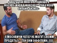 -как ты так много продаёшь в москву, живя в минске?- - так у меня онлайн-бизнес- - а москвичи чего? не могут своим продать?- - так они оффлайн- ))))