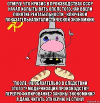 отмечу, что кризис в производствах ссср начал испытывать опсле того, как ввели понятие рентабельности - ключевой показателькапиталистической экономики. "после - не обязательно в следствии этого"? модернизация производств? перепрофилирование? законы экономики? я даже читать эту херню не стану!