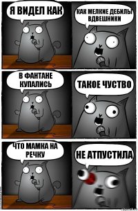 я видел как как мелкие дебилы вдвешники в фантане купались такое чуство что мамка на речку не атпустила