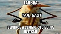 танька вернись а семью. это была шутка))