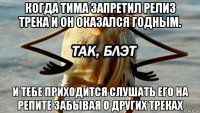 когда тима запретил релиз трека и он оказался годным. и тебе приходится слушать его на репите забывая о других треках