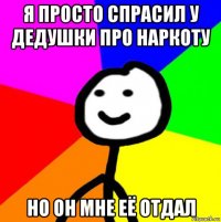 я просто спрасил у дедушки про наркоту но он мне её отдал