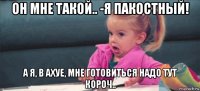 он мне такой.. -я пакостный! а я, в ахуе, мне готовиться надо тут короч..