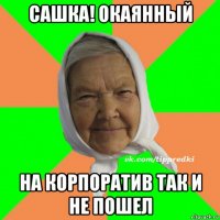 сашка! окаянный на корпоратив так и не пошел