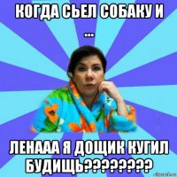 когда сьел собаку и ... ленааа я дощик кугил будищь????????