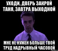 уходи, дверь закрой таня, завтра выходной мне не нужен больше твой труд надрывный часовой