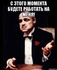 с этого момента будете работать на меня! 