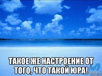  такое же настроение от того, что такой юра!