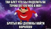 так блет что бы поделать ах точна do you nod a way брятья мы должны найти королеву