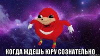  когда ждешь юру сознательно