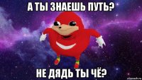 а ты знаешь путь? не дядь ты чё?