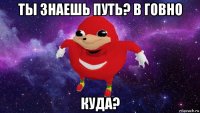 ты знаешь путь? в говно куда?