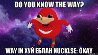 do you know the way? way in хуй еблан nucklse: okay